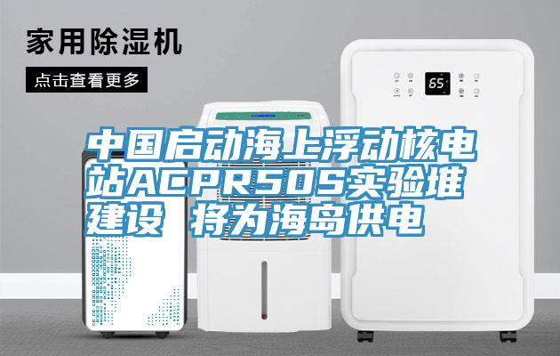 中国启动海上浮动核电站ACPR50S实验堆建设 将为海岛供电